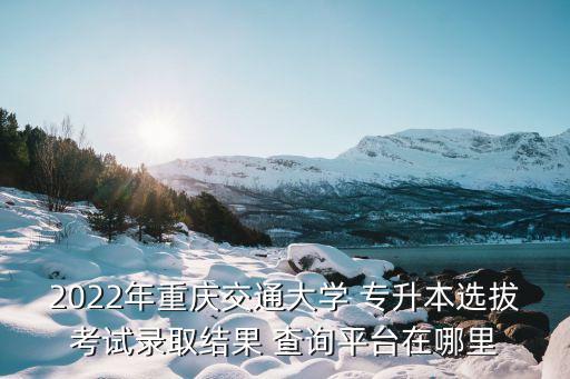 2022年重慶交通大學 專升本選拔考試錄取結(jié)果 查詢平臺在哪里