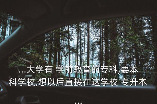 ...大學(xué)有 學(xué)前教育的?？?要本科學(xué)校,想以后直接在這學(xué)校 專升本...