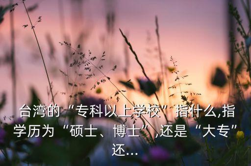  臺(tái)灣的“?？埔陨蠈W(xué)?！敝甘裁?指學(xué)歷為“碩士、博士”,還是“大?！边€...