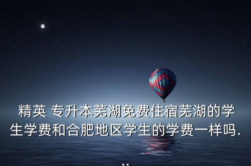  精英 專升本蕪湖免費住宿蕪湖的學生學費和合肥地區(qū)學生的學費一樣嗎...