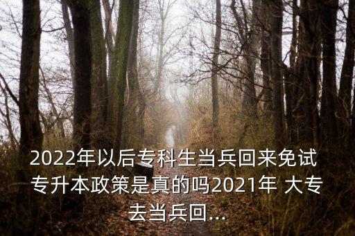 2022年以后?？粕?dāng)兵回來免試 專升本政策是真的嗎2021年 大專去當(dāng)兵回...
