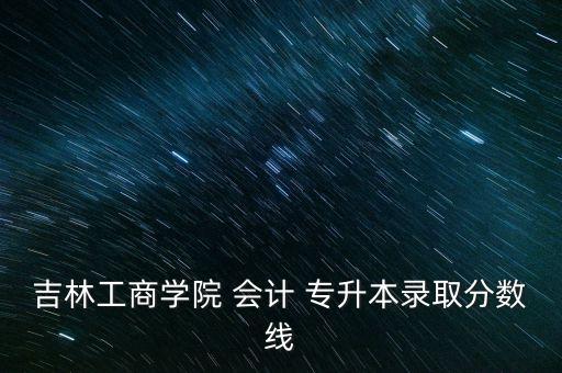吉林工商學(xué)院 會計 專升本錄取分數(shù)線