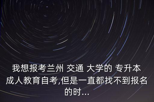我想報(bào)考蘭州 交通 大學(xué)的 專升本成人教育自考,但是一直都找不到報(bào)名的時(shí)...