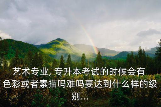 藝術(shù)專業(yè), 專升本考試的時候會有 色彩或者素描嗎難嗎要達(dá)到什么樣的級別...