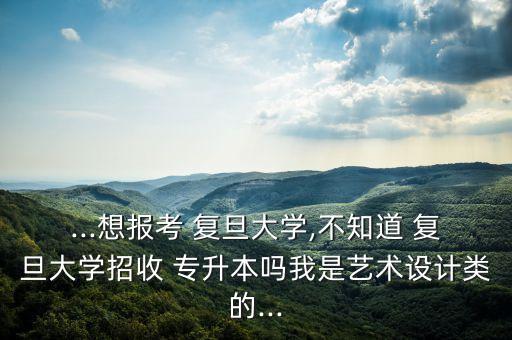 ...想報(bào)考 復(fù)旦大學(xué),不知道 復(fù)旦大學(xué)招收 專升本嗎我是藝術(shù)設(shè)計(jì)類的...