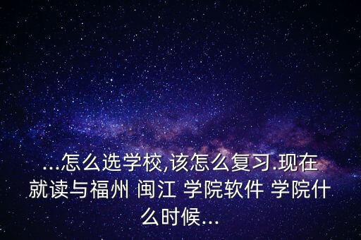 ...怎么選學(xué)校,該怎么復(fù)習(xí).現(xiàn)在就讀與福州 閩江 學(xué)院軟件 學(xué)院什么時(shí)候...