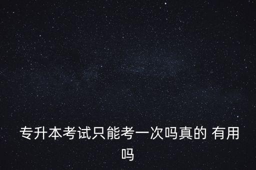  專(zhuān)升本考試只能考一次嗎真的 有用嗎