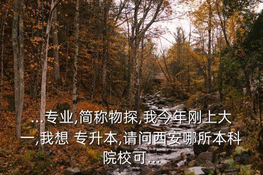 ...專業(yè),簡稱物探,我今年剛上大一,我想 專升本,請問西安哪所本科院?？?..