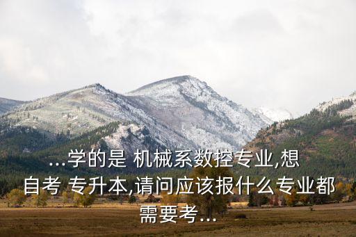 ...學的是 機械系數(shù)控專業(yè),想 自考 專升本,請問應(yīng)該報什么專業(yè)都需要考...