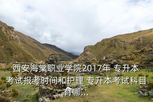 西安海棠職業(yè)學(xué)院2017年 專升本考試報(bào)考時(shí)間和護(hù)理 專升本考試科目有哪...