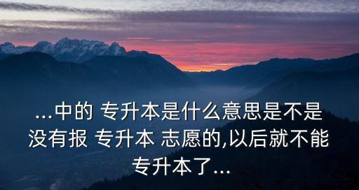 ...中的 專升本是什么意思是不是沒有報 專升本 志愿的,以后就不能 專升本了...