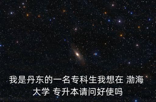 我是丹東的一名?？粕蚁朐?渤海 大學(xué) 專升本請(qǐng)問好使嗎