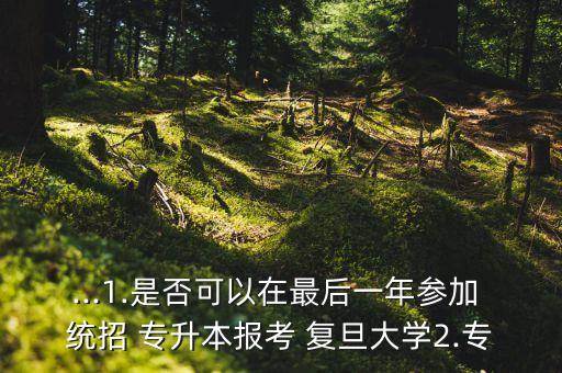 ...1.是否可以在最后一年參加 統(tǒng)招 專升本報考 復旦大學2.專