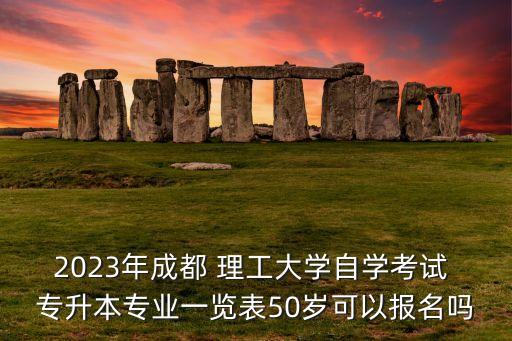 2023年成都 理工大學自學考試 專升本專業(yè)一覽表50歲可以報名嗎