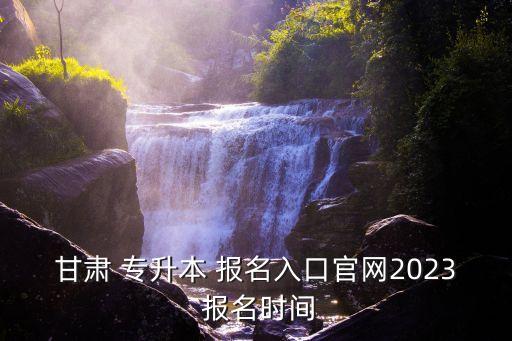 甘肅 專升本 報(bào)名入口官網(wǎng)2023 報(bào)名時間