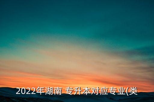 2022年湖南 專升本對應專業(yè)(類