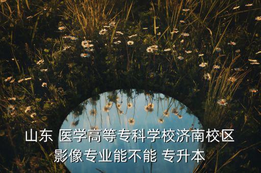  山東 醫(yī)學(xué)高等?？茖W(xué)校濟(jì)南校區(qū) 影像專業(yè)能不能 專升本