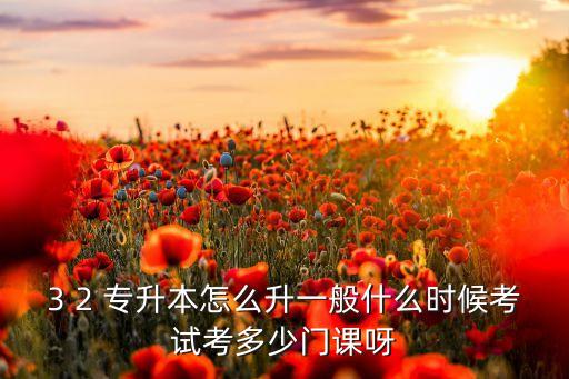 3 2 專升本怎么升一般什么時(shí)候考試考多少門課呀