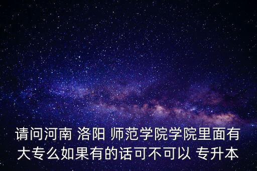 請問河南 洛陽 師范學(xué)院學(xué)院里面有大專么如果有的話可不可以 專升本