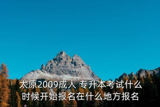  太原2009成人 專(zhuān)升本考試什么時(shí)候開(kāi)始報(bào)名在什么地方報(bào)名
