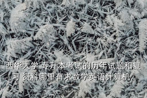 西華大學(xué) 專升本考試的歷年試題和復(fù)習(xí) 資料哪里有求數(shù)學(xué)英語計(jì)算機(jī)...