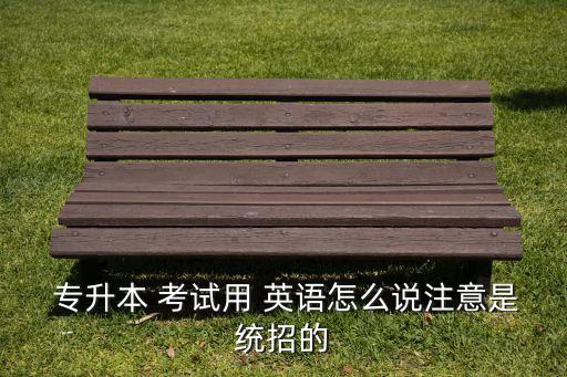  專升本 考試用 英語怎么說注意是統(tǒng)招的