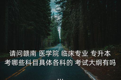 請(qǐng)問贛南 醫(yī)學(xué)院 臨床專業(yè) 專升本考哪些科目具體各科的 考試大綱有嗎...