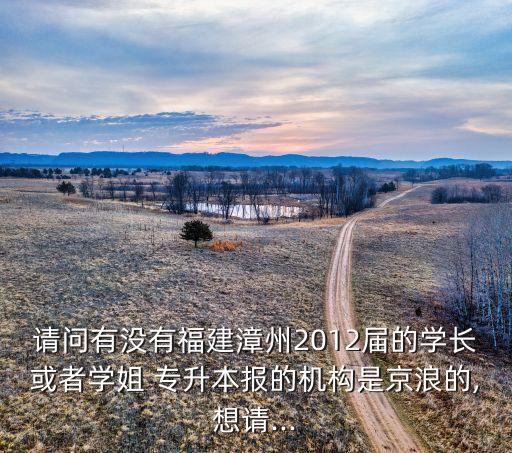 請問有沒有福建漳州2012屆的學(xué)長或者學(xué)姐 專升本報的機(jī)構(gòu)是京浪的,想請...
