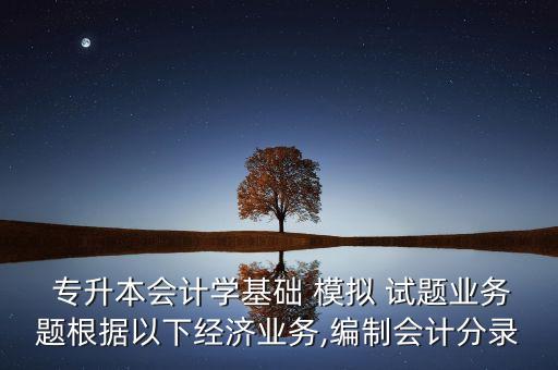  專升本會計學(xué)基礎(chǔ) 模擬 試題業(yè)務(wù)題根據(jù)以下經(jīng)濟業(yè)務(wù),編制會計分錄