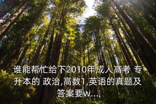 誰能幫忙給下2010年成人高考 專升本的 政治,高數(shù)1,英語的真題及答案要w...