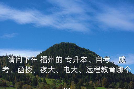 請問下在 福州的 專升本、自考、成考、函授、夜大、電大、遠(yuǎn)程教育哪個...