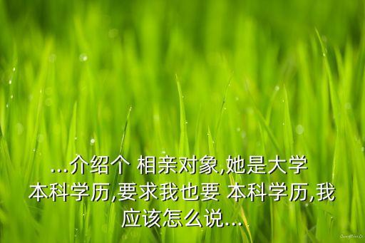 ...介紹個(gè) 相親對(duì)象,她是大學(xué) 本科學(xué)歷,要求我也要 本科學(xué)歷,我應(yīng)該怎么說(shuō)...