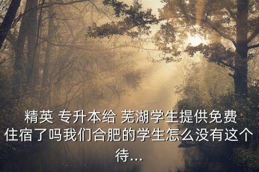  精英 專升本給 蕪湖學(xué)生提供免費(fèi)住宿了嗎我們合肥的學(xué)生怎么沒有這個待...