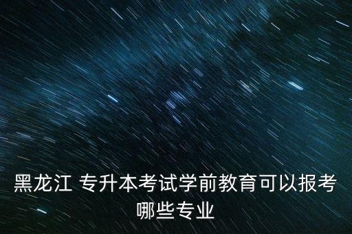 黑龍江 專升本考試學前教育可以報考哪些專業(yè)