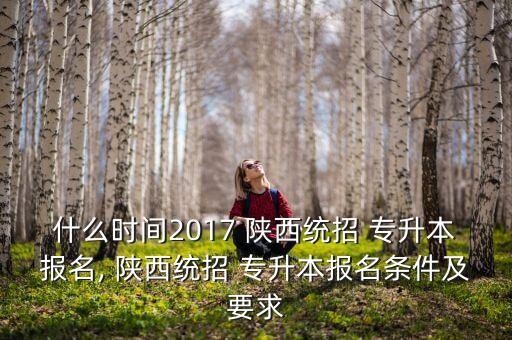 什么時(shí)間2017 陜西統(tǒng)招 專升本報(bào)名, 陜西統(tǒng)招 專升本報(bào)名條件及要求