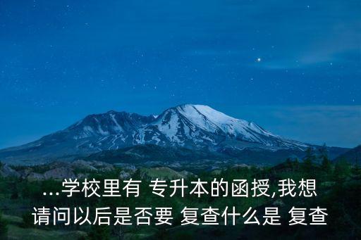 ...學(xué)校里有 專升本的函授,我想請(qǐng)問(wèn)以后是否要 復(fù)查什么是 復(fù)查