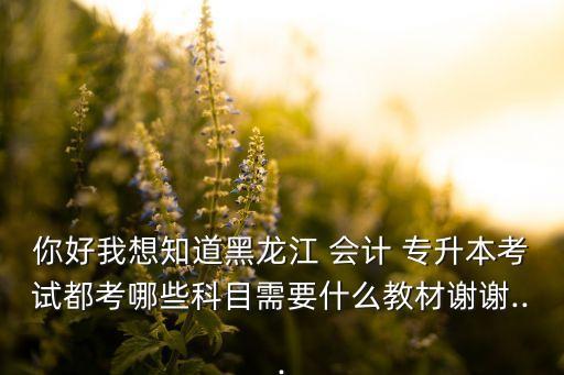 你好我想知道黑龍江 會計 專升本考試都考哪些科目需要什么教材謝謝...