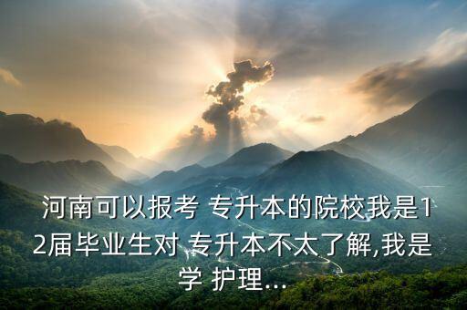  河南可以報(bào)考 專升本的院校我是12屆畢業(yè)生對 專升本不太了解,我是學(xué) 護(hù)理...