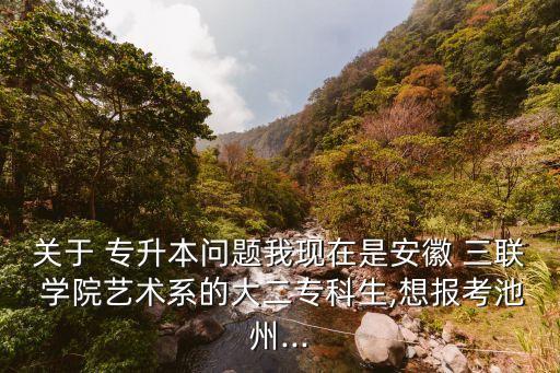 關(guān)于 專升本問題我現(xiàn)在是安徽 三聯(lián) 學院藝術(shù)系的大二?？粕?想報考池州...