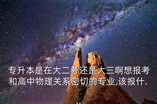  專(zhuān)升本是在大二考還是大三啊想報(bào)考和高中物理關(guān)系密切的專(zhuān)業(yè),該報(bào)什...