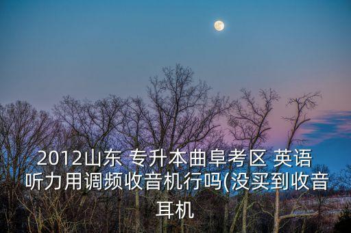 2012山東 專升本曲阜考區(qū) 英語 聽力用調頻收音機行嗎(沒買到收音耳機