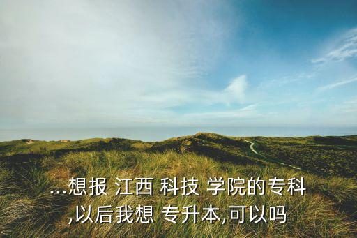 ...想報(bào) 江西 科技 學(xué)院的?？?以后我想 專升本,可以嗎