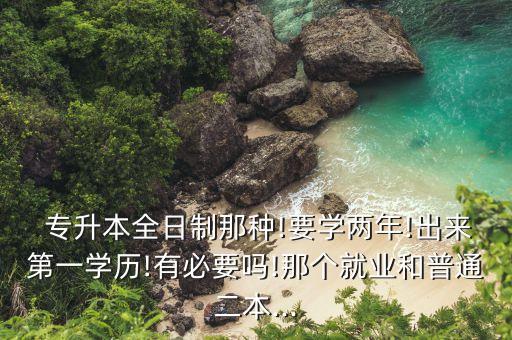  專升本全日制那種!要學(xué)兩年!出來(lái)第一學(xué)歷!有必要嗎!那個(gè)就業(yè)和普通二本...