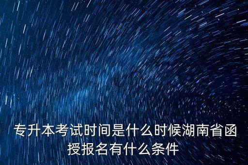  專升本考試時間是什么時候湖南省函授報名有什么條件