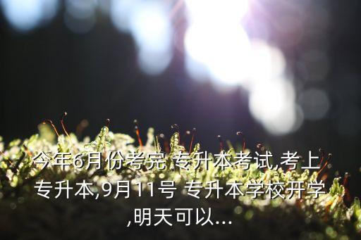 今年6月份考完 專升本考試,考上 專升本,9月11號(hào) 專升本學(xué)校開學(xué),明天可以...