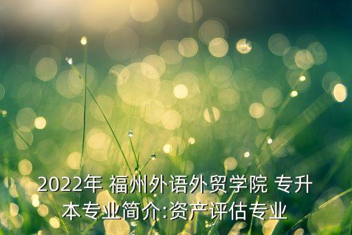 2022年 福州外語外貿(mào)學(xué)院 專升本專業(yè)簡介:資產(chǎn)評估專業(yè)