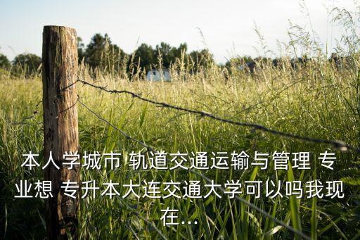 本人學城市 軌道交通運輸與管理 專業(yè)想 專升本大連交通大學可以嗎我現(xiàn)在...