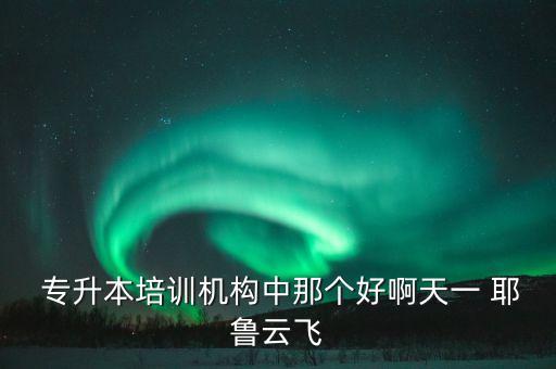  專(zhuān)升本培訓(xùn)機(jī)構(gòu)中那個(gè)好啊天一 耶魯云飛