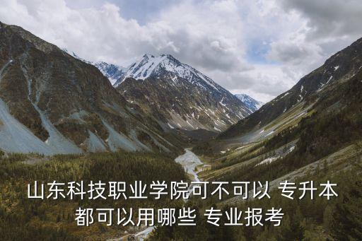  山東科技職業(yè)學(xué)院可不可以 專升本都可以用哪些 專業(yè)報考