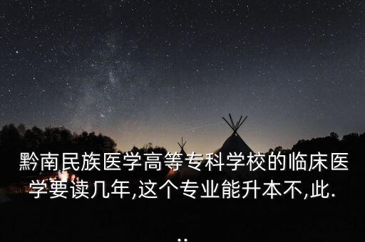  黔南民族醫(yī)學高等專科學校的臨床醫(yī)學要讀幾年,這個專業(yè)能升本不,此...